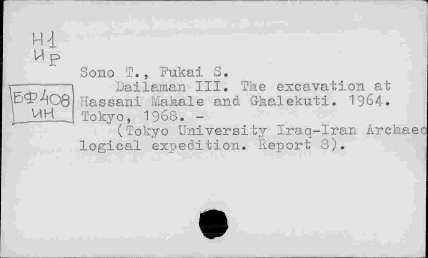 ﻿н-і
W P
Sono T., Fukai S.
r .---- Bailsman III. The excavation at
\ЬФ4О8 Hassani Mahale and Ghalekuti. 1964« ) UH _ Tokyo, 1968. -
(Tokyo University Iraq-Iran Archae logical expedition. Report 8).